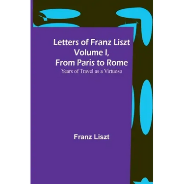 Letters of Franz Liszt Volume I, from Paris to Rome: Years of Travel as a Virtuoso