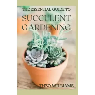 The Essential Guide to Succulent Gardening: A Beginner's Guide to Growing Succulent Plants Indoors and Outdoors