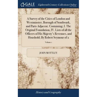A Survey of the Cities of London and Westminster, Borough of Southwark, and Parts Adjacent. Containing, I. The Original Foundation, IV. Lists of all t