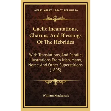 Gaelic Incantations, Charms, and Blessings of the Hebrides: With Translations, and Parallel Illustrations from Irish, Manx, Norse, and Other Superstit