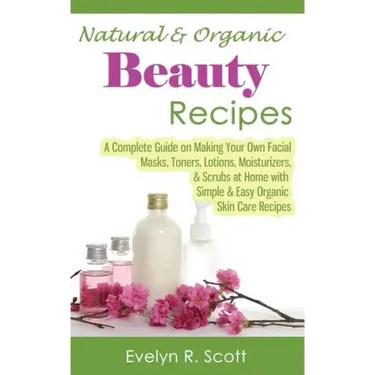 Natural & Organic Beauty Recipes - A Complete Guide on Making Your Own Facial Masks, Toners, Lotions, Moisturizers, & Scrubs at Home with Simple & Eas