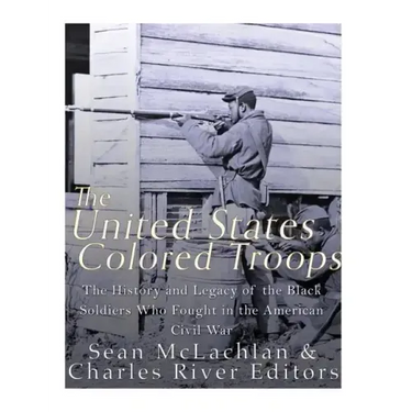 The United States Colored Troops: The History and Legacy of the Black Soldiers Who Fought in the American Civil War