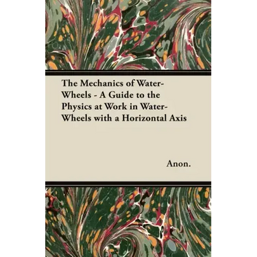 The Mechanics of Water-Wheels - A Guide to the Physics at Work in Water-Wheels with a Horizontal Axis