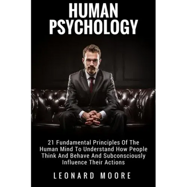 Human Psychology: 21 Fundamental Principles Of The Human Mind To Understand How People Think And Behave And Subconsciously Influence Their Actions