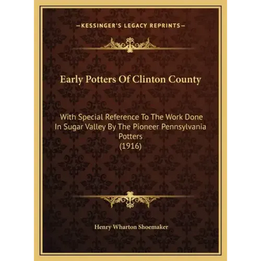 Early Potters Of Clinton County: With Special Reference To The Work Done In Sugar Valley By The Pioneer Pennsylvania Potters (1916)