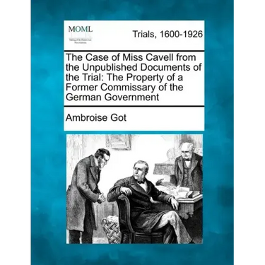 The Case of Miss Cavell from the Unpublished Documents of the Trial: The Property of a Former Commissary of the German Government