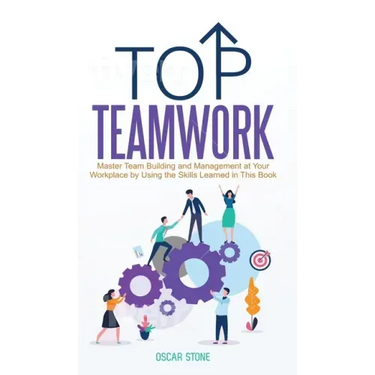 Top Teamwork: Master Team Building and Management at Your Workplace by Using the Skills Learned in This Book
