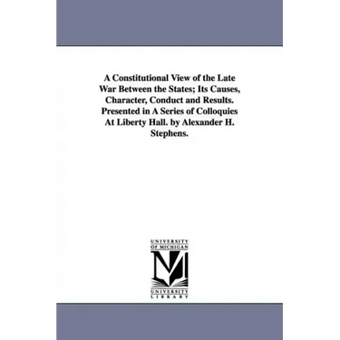 A Constitutional View of the Late War Between the States; Its Causes, Character, Conduct and Results. Presented in A Series of Colloquies At Liberty H