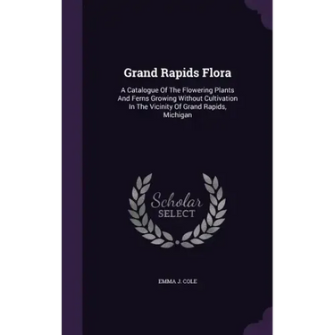 Grand Rapids Flora: A Catalogue of the Flowering Plants and Ferns Growing Without Cultivation in the Vicinity of Grand Rapids, Michigan