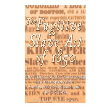 The Fugitive Slave Act of 1850: The History of the Controversial Law that Sparked the Confederacy's Secession and the Civil War