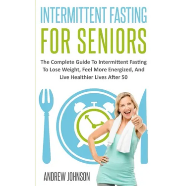 Intermittent Fasting For Seniors: The Complete Guide To Intermittent Fasting To Lose Weight, Feel More Energized, And Live Healthier Lives After 50