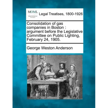 Consolidation of Gas Companies in Boston: Argument Before the Legislative Committee on Public Lighting, February 24, 1905.