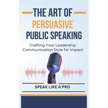 The Art of Persuasive Public Speaking: Crafting Your Leadership Communication Style for Impact