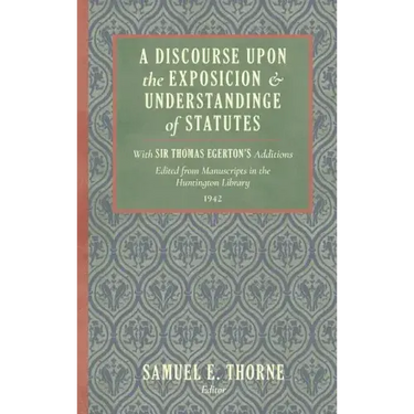 A Discourse Upon the Exposition and Understanding of Statutes: With Sir Thomas Egerton's Additions. Edited From Manuscripts in the Huntington Library