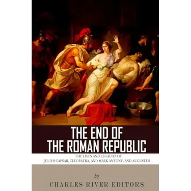 The End of the Roman Republic: The Lives and Legacies of Julius Caesar, Cleopatra, Mark Antony, and Augustus