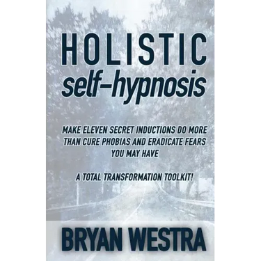 Holistic Self-Hypnosis: Make Eleven Secret Inductions Do More Than Cure Phobias And Eradicate Fears You May Have A Total Transformation Toolki