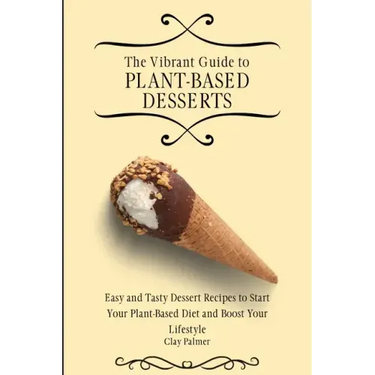 The Vibrant Guide to Plant- Based Desserts: Easy and Tasty Dessert Recipes to Start Your Plant- Based Diet and Boost Your Lifestyle