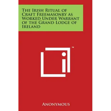 The Irish Ritual of Craft Freemasonry as Worked Under Warrant of the Grand Lodge of Ireland