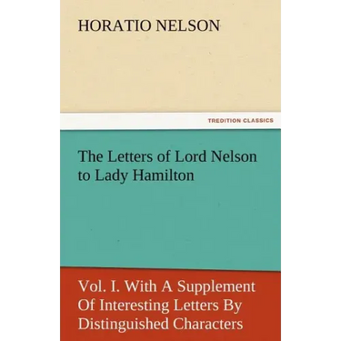 The Letters of Lord Nelson to Lady Hamilton, Vol. I. with a Supplement of Interesting Letters by Distinguished Characters