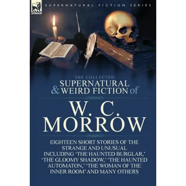 The Collected Supernatural and Weird Fiction of W. C. Morrow: Eighteen Short Stories of the Strange and Unusual Including 'The Haunted Burglar, ' 'The