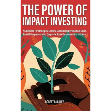 The Power of Impact Investing: A Guidebook For Strategies, Sectors, Sustainable Development Goals, Social Entrepreneurship, Corporate Social Responsib