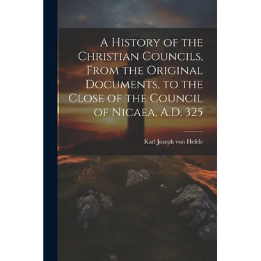 A History of the Christian Councils, From the Original Documents, to the Close of the Council of Nicaea, A.D. 325