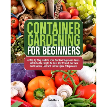 Container Gardening for Beginners: A Step-by-Step Guide to Grow Your Own Vegetables, Fruits, and Herbs.The Simple, No-Fuss Way to Start Your Own Home