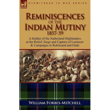 Reminiscences of the Indian Mutiny 1857-59: A Soldier of the Sutherland Highlanders at the Relief, Siege and Capture of Lucknow & Campaigns in Rohilcu