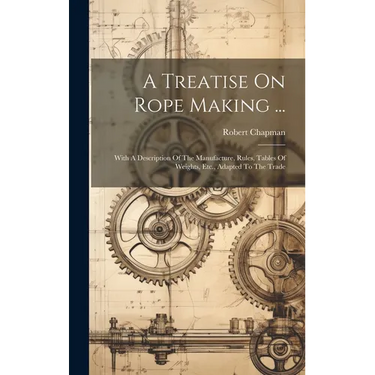 A Treatise On Rope Making ...: With A Description Of The Manufacture, Rules, Tables Of Weights, Etc., Adapted To The Trade