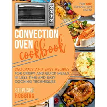 Convection Oven Cookbook: Delicious and Easy Recipes for Crispy and Quick Meals in Less Time and Easy Cooking Techniques for Any Convection Oven
