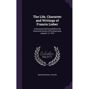 The Life, Character and Writings of Francis Lieber: A Discourse Delivered Before the Historical Society of Pennsylvania, January 13, 1873