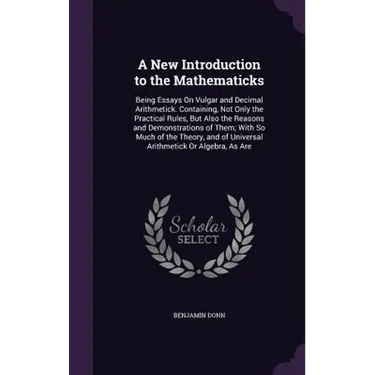 A New Introduction to the Mathematicks: Being Essays On Vulgar and Decimal Arithmetick. Containing, Not Only the Practical Rules, But Also the Reasons