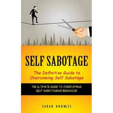 Self Sabotage: The Definitive Guide to Overcoming Self Sabotage (The Ultimate Guide to Overcoming Self-sabotaging Behaviour)