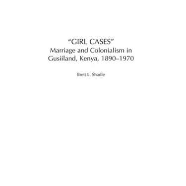 Girl Cases: Marriage and Colonialism in Gusiiland, Kenya, 1890-1970