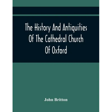 The History And Antiquities Of The Cathedral Church Of Oxford: Illustrated By A Series Of Engravings, Of Views, Plans, Elevations, Sections, And Detai