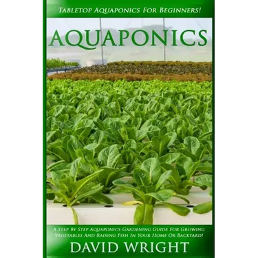 Aquaponics: Tabletop Aquaponics For Beginners! - A Step By Step Aquaponics Gardening Guide For Growing Vegetables And Raising Fish