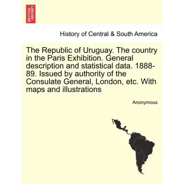 The Republic of Uruguay. the Country in the Paris Exhibition. General Description and Statistical Data. 1888-89. Issued by Authority of the Consulate
