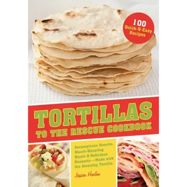 Tortillas to the Rescue Cookbook: Scrumptious Snacks, Mouth-Watering Meals and Delicious Desserts--All Made with the Amazing Tortilla