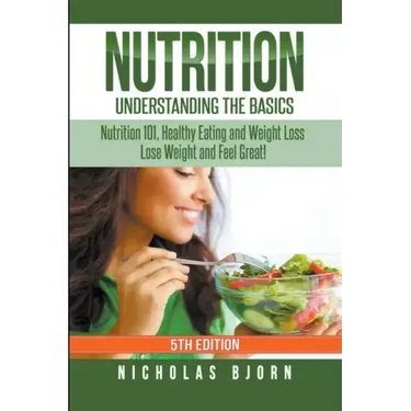 Nutrition: Understanding The Basics: Nutrition 101, Healthy Eating and Weight Loss - Lose Weight and Feel Great!
