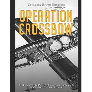 Operation Crossbow: The History of the Allied Bombing Missions against Nazi Germany's V-2 Rocket Program during World War II