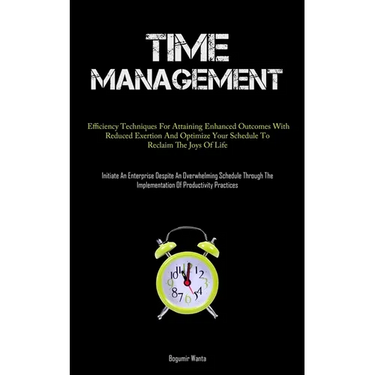 Time Management: Efficiency Techniques For Attaining Enhanced Outcomes With Reduced Exertion And Optimize Your Schedule To Reclaim The Joys Of Life (I