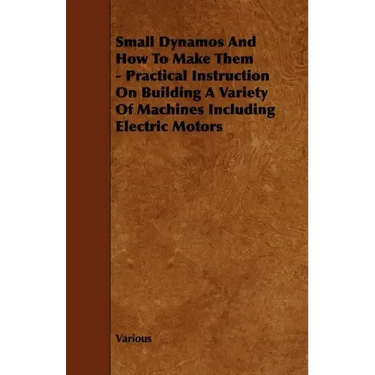 Small Dynamos and How to Make Them - Practical Instruction on Building a Variety of Machines Including Electric Motors