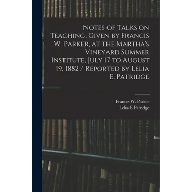Notes of Talks on Teaching, Given by Francis W. Parker, at the Martha's Vineyard Summer Institute, July 17 to August 19, 1882 / Reported by Lelia E. P