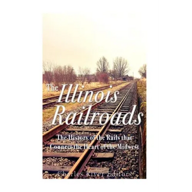 The Illinois Railroads: The History of the Rails that Connect the Heart of the Midwest