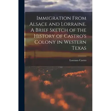 Immigration From Alsace and Lorraine. A Brief Sketch of the History of Castro's Colony in Western Texas