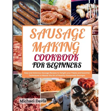 Sausage Making Cookbook for Beginners: Easy and Delicious Sausage Recipes to Delight your Palate and Essential Techniques to Master the Art of Healthy