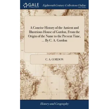 A Concise History of the Antient and Illustrious House of Gordon, From the Origin of the Name to the Present Time, ... By C. A. Gordon