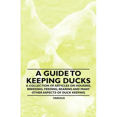 A Guide to Keeping Ducks - A Collection of Articles on Housing, Breeding, Feeding, Rearing and Many Other Aspects of Duck Keeping