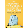 The Frequent Traveler's Guide to Packing: 50 Packing Hacks to Travel Light, Maximize Space, and Simplify Stress-Free Travel
