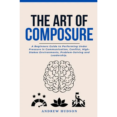 The Art of Composure: A Beginners Guide to Performing Under Pressure in Communication, Conflict, High-Stakes Environments, Problem-Solving and Leaders